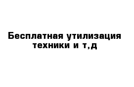 Бесплатная утилизация техники и т,д